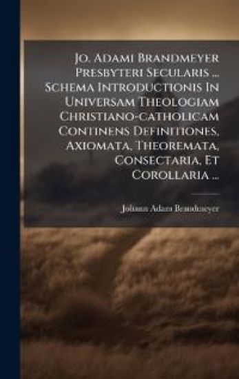 Jo. Adami Brandmeyer Presbyteri Secularis ... Schema Introductionis In Universam Theologiam Christiano-catholicam Continens Definitiones, Axiomata, Theoremata, Consectaria, Et Corollaria ...