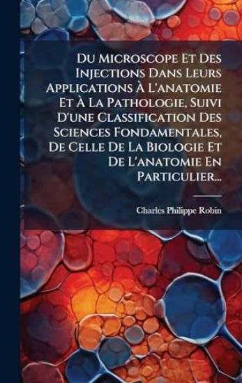Du Microscope Et Des Injections Dans Leurs Applications Ã? L'anatomie Et Ã? La Pathologie, Suivi D'une Classification Des Sciences Fondamentales, De Celle De La Biologie Et De L'anatomie En Particulier...