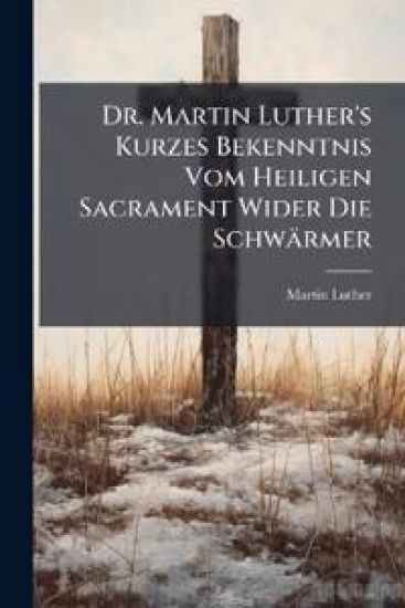 Dr. Martin Luther's Kurzes Bekenntnis Vom Heiligen Sacrament Wider Die Schwärmer