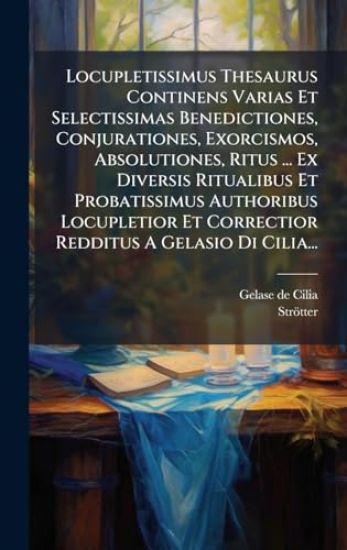 Locupletissimus Thesaurus Continens Varias Et Selectissimas Benedictiones, Conjurationes, Exorcismos, Absolutiones, Ritus ... Ex Diversis Ritualibus Et Probatissimus Authoribus Locupletior Et Correctior Redditus A Gelasio Di Cilia...