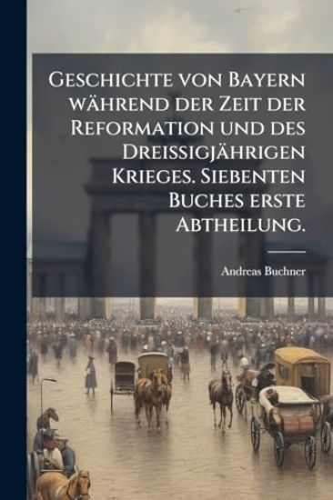 Geschichte von Bayern während der Zeit der Reformation und des DreiÃ?igjährigen Krieges. Siebenten Buches erste Abtheilung.