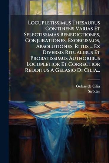 Locupletissimus Thesaurus Continens Varias Et Selectissimas Benedictiones, Conjurationes, Exorcismos, Absolutiones, Ritus ... Ex Diversis Ritualibus Et Probatissimus Authoribus Locupletior Et Correctior Redditus A Gelasio Di Cilia...