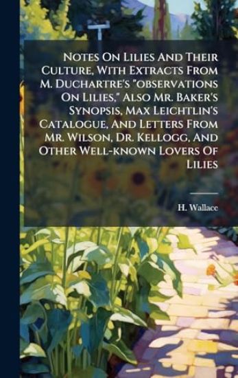 Notes On Lilies And Their Culture, With Extracts From M. Duchartre's "observations On Lilies," Also Mr. Baker's Synopsis, Max Leichtlin's Catalogue, And Letters From Mr. Wilson, Dr. Kellogg, And Other Well-known Lovers Of Lilies