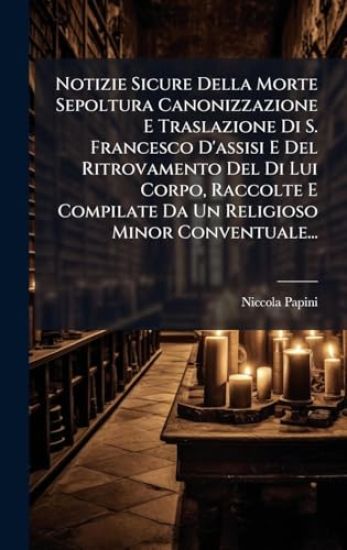 Notizie Sicure Della Morte Sepoltura Canonizzazione E Traslazione Di S. Francesco D'assisi E Del Ritrovamento Del Di Lui Corpo, Raccolte E Compilate Da Un Religioso Minor Conventuale...