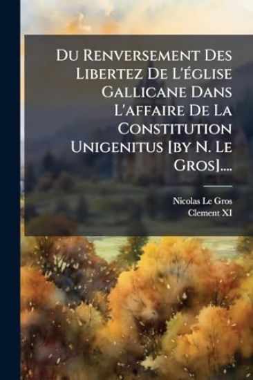 Du Renversement Des Libertez De L'Ã(c)glise Gallicane Dans L'affaire De La Constitution Unigenitus [by N. Le Gros]....