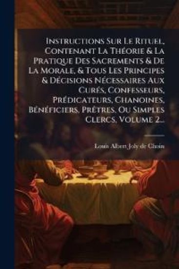 Instructions Sur Le Rituel, Contenant La ThÃ(c)orie & La Pratique Des Sacrements & De La Morale, & Tous Les Principes & DÃ(c)cisions NÃ(c)cessaires Aux CurÃ(c)s, Confesseurs, PrÃ(c)dicateurs, Chanoines, BÃ(c)nÃ(c)ficiers, PrÃatres, Ou Simples Clercs, Volum