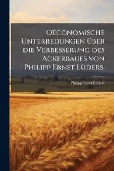 Oeconomische Unterredungen Ã1/4ber die Verbesserung des Ackerbaues von Philipp Ernst LÃ1/4ders.