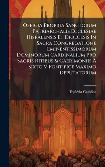 Officia Propria Sanctorum Patriarchalis Ecclesiae Hispalensis Et Dioecesis In Sacra Congregatione Eminentissimorum Dominorum Cardinalium Pro Sacris Ritibus & Caerimoniis Ã? ... Sixto V Pontifice Maximo Deputatorum