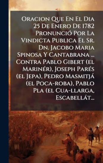 Oracion Que En El Dia 25 De Enero De 1782 PronunciÃ3 Por La Vindicta Publica El Sr. Dn. Jacobo Maria Spinosa Y Cantabrana ... Contra Pablo Gibert (el MarinÃ(c)r), Joseph ParÃ(c)s (el Jepa), Pedro Masmitjà (el Poca-roba), Pablo Pla (el Cua-llarga, Escabellà