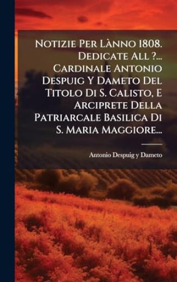 Notizie Per LÃ nno 1808. Dedicate All ?... Cardinale Antonio Despuig Y Dameto Del Titolo Di S. Calisto, E Arciprete Della Patriarcale Basilica Di S. Maria Maggiore...