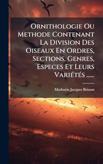Ornithologie Ou Methode Contenant La Division Des Oiseaux En Ordres, Sections, Genres, Especes Et Leurs VariÃ(c)tÃ(c)s ......