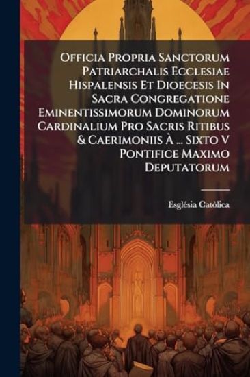 Officia Propria Sanctorum Patriarchalis Ecclesiae Hispalensis Et Dioecesis In Sacra Congregatione Eminentissimorum Dominorum Cardinalium Pro Sacris Ritibus & Caerimoniis Ã? ... Sixto V Pontifice Maximo Deputatorum