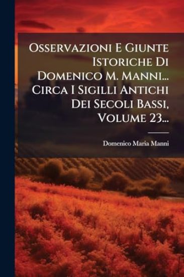 Osservazioni E Giunte Istoriche Di Domenico M. Manni... Circa I Sigilli Antichi Dei Secoli Bassi, Volume 23...