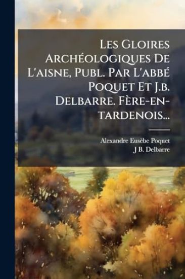 Les Gloires ArchÃ(c)ologiques De L'aisne, Publ. Par L'abbÃ(c) Poquet Et J.b. Delbarre. Fère-en-tardenois...