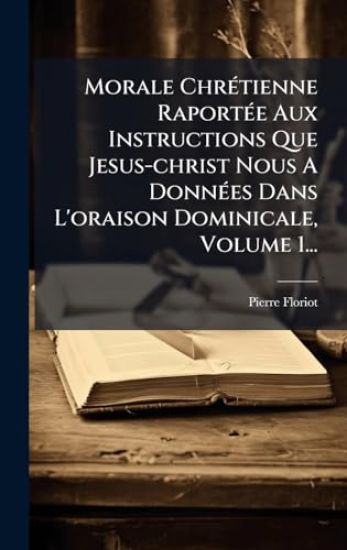 Morale ChrÃ(c)tienne RaportÃ(c)e Aux Instructions Que Jesus-christ Nous A DonnÃ(c)es Dans L'oraison Dominicale, Volume 1...