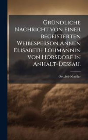GrÃ1/4ndliche Nachricht von einer begeisterten Weibesperson Annen Elisabeth Lohmannin von Horsdorf in Anhalt-Dessau.