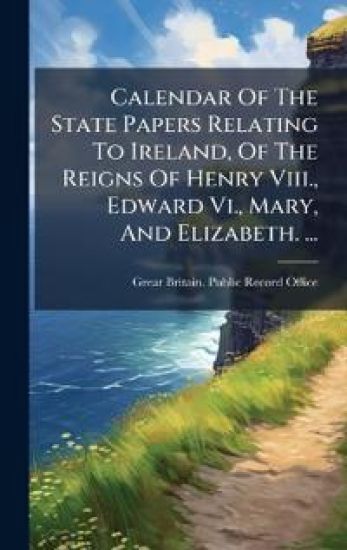 Calendar Of The State Papers Relating To Ireland, Of The Reigns Of Henry Viii., Edward Vi., Mary, And Elizabeth. ...