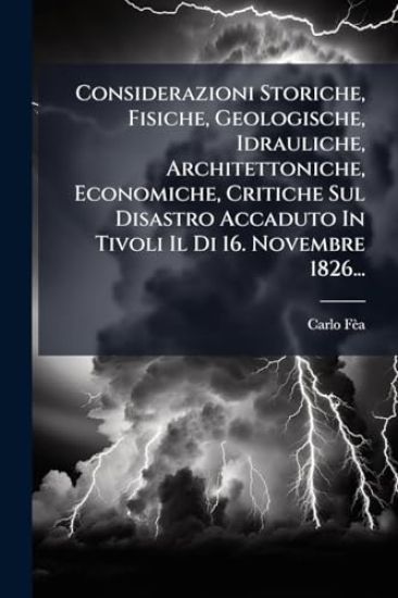 Considerazioni Storiche, Fisiche, Geologische, Idrauliche, Architettoniche, Economiche, Critiche Sul Disastro Accaduto In Tivoli Il Di 16. Novembre 1826...