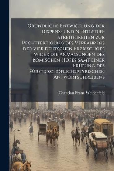 GrÃ1/4ndliche Entwicklung der Dispens- und Nuntiatur-streitigkeiten zur Rechtfertigung des Verfahrens der vier deutschen Erzbischöfe wider die AnmaÃ?ungen des römischen Hofes samt einer PrÃ1/4fung des FÃ1/4rstbischöflichspeyrischen Antwortschreibens