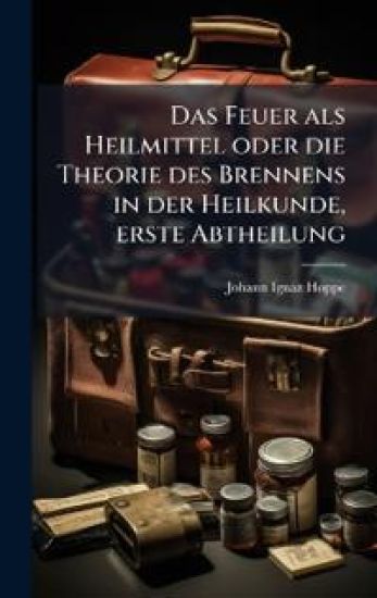 Das Feuer als Heilmittel oder die Theorie des Brennens in der Heilkunde, erste Abtheilung