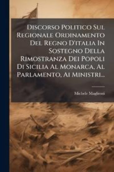 Discorso Politico Sul Regionale Ordinamento Del Regno D'italia In Sostegno Della Rimostranza Dei Popoli Di Sicilia Al Monarca, Al Parlamento, Ai Ministri...