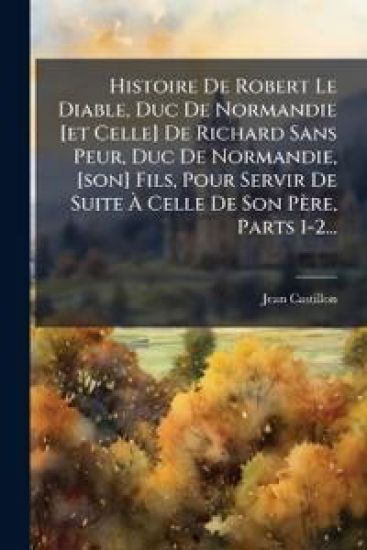 Histoire De Robert Le Diable, Duc De Normandie [et Celle] De Richard Sans Peur, Duc De Normandie, [son] Fils, Pour Servir De Suite Ã? Celle De Son Père, Parts 1-2...
