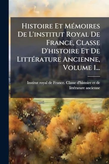 Histoire Et MÃ(c)moires De L'institut Royal De France, Classe D'histoire Et De LittÃ(c)rature Ancienne, Volume 1...