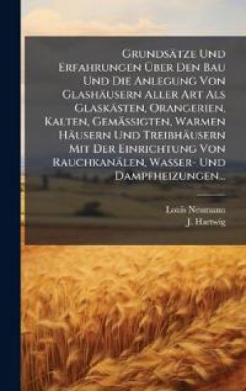 Grundsätze Und Erfahrungen Ã?ber Den Bau Und Die Anlegung Von Glashäusern Aller Art Als Glaskästen, Orangerien, Kalten, Gemässigten, Warmen Häusern Und Treibhäusern Mit Der Einrichtung Von Rauchkanälen, Wasser- Und Dampfheizungen...
