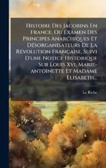 Histoire Des Jacobins En France, Ou Examen Des Principes Anarchiques Et DÃ(c)sorganisateurs De La RÃ(c)volution Française, Suivi D'une Notice Historique Sur Louis Xvi, Marie-antoinette Et Madame Elisabeth...