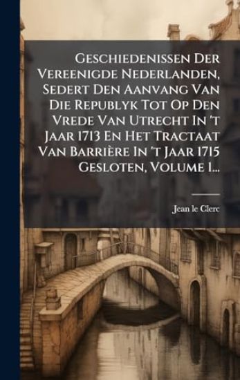 Geschiedenissen Der Vereenigde Nederlanden, Sedert Den Aanvang Van Die Republyk Tot Op Den Vrede Van Utrecht In 't Jaar 1713 En Het Tractaat Van Barrière In 't Jaar 1715 Gesloten, Volume 1...