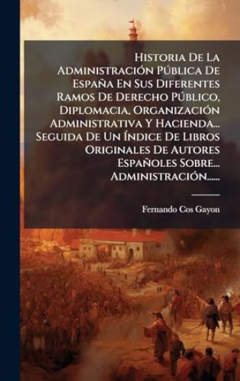 Historia De La AdministraciÃ3n PÃ°blica De España En Sus Diferentes Ramos De Derecho PÃ°blico, Diplomacia, OrganizaciÃ3n Administrativa Y Hacienda... Seguida De Un Ãndice De Libros Originales De Autores Españoles Sobre... AdministraciÃ3n......