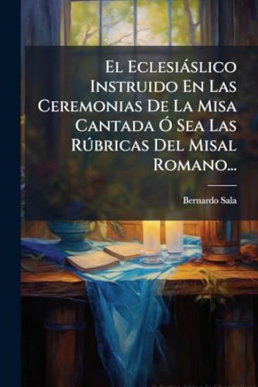 El Eclesiàslico Instruido En Las Ceremonias De La Misa Cantada Ã" Sea Las RÃ°bricas Del Misal Romano...