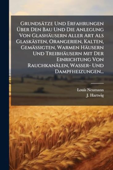 Grundsätze Und Erfahrungen Ã?ber Den Bau Und Die Anlegung Von Glashäusern Aller Art Als Glaskästen, Orangerien, Kalten, Gemässigten, Warmen Häusern Und Treibhäusern Mit Der Einrichtung Von Rauchkanälen, Wasser- Und Dampfheizungen...