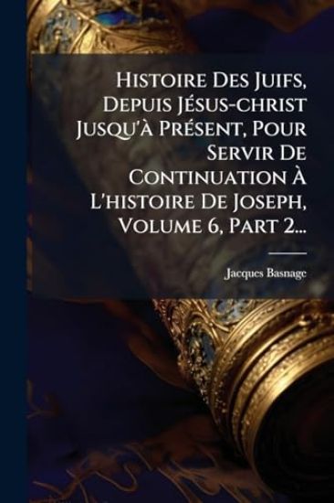 Histoire Des Juifs, Depuis JÃ(c)sus-christ Jusqu'Ã PrÃ(c)sent, Pour Servir De Continuation Ã? L'histoire De Joseph, Volume 6, Part 2...