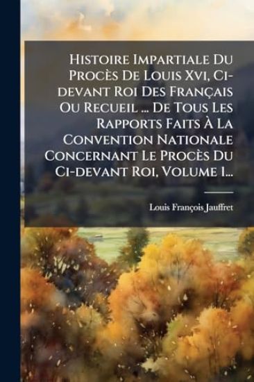 Histoire Impartiale Du Procès De Louis Xvi, Ci-devant Roi Des Français Ou Recueil ... De Tous Les Rapports Faits Ã? La Convention Nationale Concernant Le Procès Du Ci-devant Roi, Volume 1...