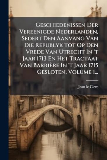 Geschiedenissen Der Vereenigde Nederlanden, Sedert Den Aanvang Van Die Republyk Tot Op Den Vrede Van Utrecht In 't Jaar 1713 En Het Tractaat Van Barri