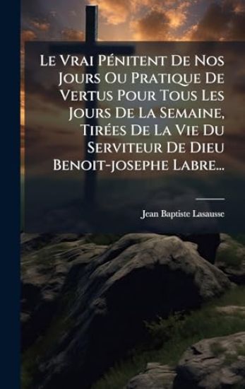 Le Vrai PÃ(c)nitent De Nos Jours Ou Pratique De Vertus Pour Tous Les Jours De La Semaine, TirÃ(c)es De La Vie Du Serviteur De Dieu Benoit-josephe Labr