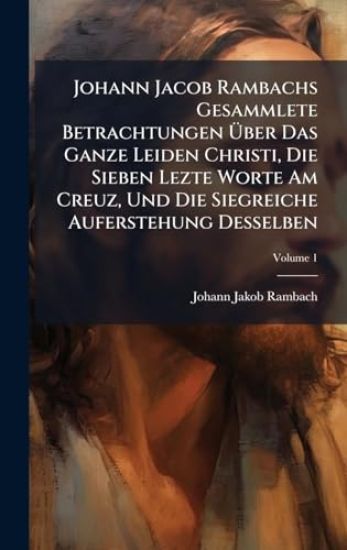 Johann Jacob Rambachs Gesammlete Betrachtungen Ã?ber Das Ganze Leiden Christi, Die Sieben Lezte Worte Am Creuz, Und Die Siegreiche Auferstehung Desselben