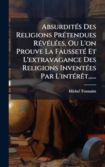 AbsurditÃ(c)s Des Religions PrÃ(c)tendues RÃ(c)vÃ(c)lÃ(c)es, Ou L'on Prouve La FaussetÃ(c) Et L'extravagance Des Religions InventÃ(c)es Par L'intÃ(c)rÃat......