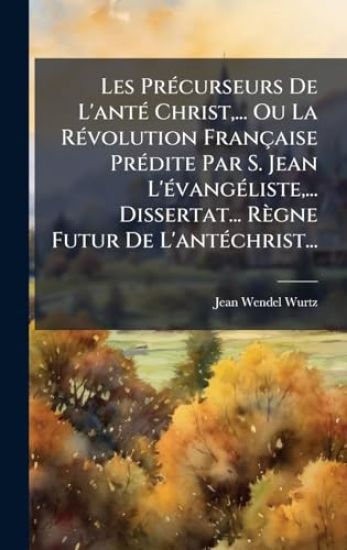 Les PrÃ(c)curseurs De L'antÃ(c) Christ, ... Ou La RÃ(c)volution Française PrÃ(c)dite Par S. Jean L'Ã(c)vangÃ(c)liste, ... Dissertat... Règne Futur De L'antÃ(c)christ...