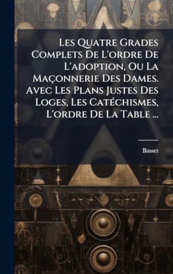 Les Quatre Grades Complets De L'ordre De L'adoption, Ou La Maçonnerie Des Dames. Avec Les Plans Justes Des Loges, Les CatÃ(c)chismes, L'ordre De La Table ...