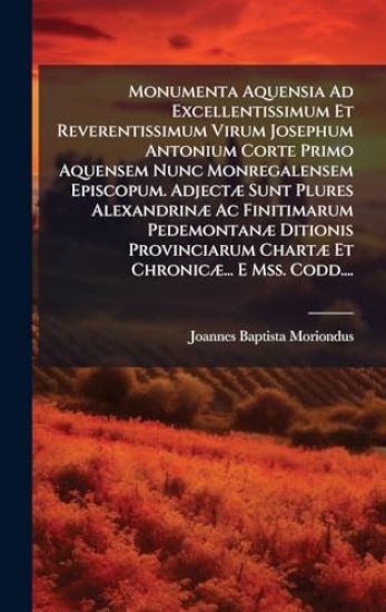 Monumenta Aquensia Ad Excellentissimum Et Reverentissimum Virum Josephum Antonium Corte Primo Aquensem Nunc Monregalensem Episcopum. AdjectÃ] Sunt Plures AlexandrinÃ] Ac Finitimarum PedemontanÃ] Ditionis Provinciarum ChartÃ] Et ChronicÃ]... E Mss. Codd....
