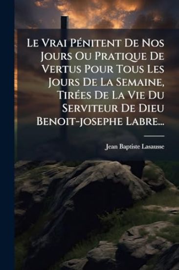 Le Vrai PÃ(c)nitent De Nos Jours Ou Pratique De Vertus Pour Tous Les Jours De La Semaine, TirÃ(c)es De La Vie Du Serviteur De Dieu Benoit-josephe Labre...