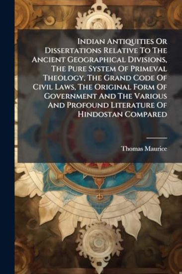 Indian Antiquities Or Dissertations Relative To The Ancient Geographical Divisions, The Pure System Of Primeval Theology, The Grand Code Of Civil Laws, The Original Form Of Government And The Various And Profound Literature Of Hindostan Compared