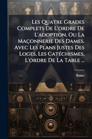 Les Quatre Grades Complets De L'ordre De L'adoption, Ou La Maçonnerie Des Dames. Avec Les Plans Justes Des Loges, Les CatÃ(c)chismes, L'ordre De La Table ...