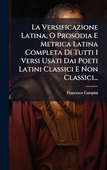 La Versificazione Latina, O Prosodia E Metrica Latina Completa Di Tutti I Versi Usati Dai Poeti Latini Classici E Non Classici...