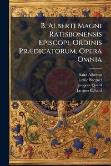 B. Alberti Magni Ratisbonensis Episcopi, Ordinis PrÃ]dicatorum, Opera Omnia