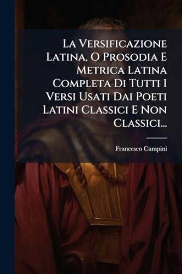 La Versificazione Latina, O Prosodia E Metrica Latina Completa Di Tutti I Versi Usati Dai Poeti Latini Classici E Non Classici...