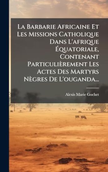 La Barbarie Africaine Et Les Missions Catholique Dans L'afrique Ãquatoriale, Contenant Particulièrement Les Actes Des Martyrs Nègres De L'ougand