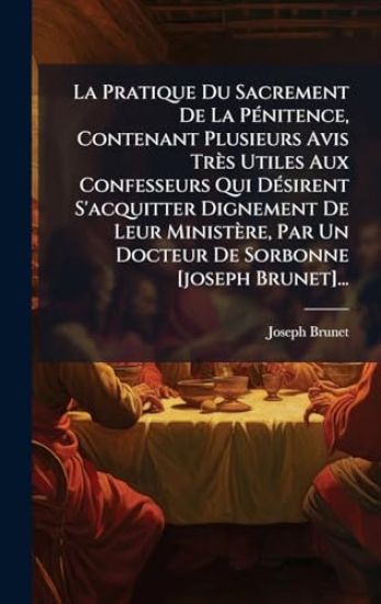 La Pratique Du Sacrement De La PÃ(c)nitence, Contenant Plusieurs Avis Très Utiles Aux Confesseurs Qui DÃ(c)sirent S'acquitter Dignement De Leur Ministère, Par Un Docteur De Sorbonne [joseph Brunet]...
